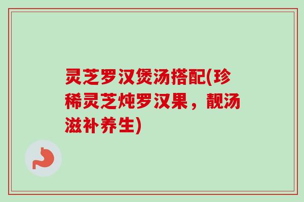 灵芝罗汉煲汤搭配(珍稀灵芝炖罗汉果，靓汤滋补养生)