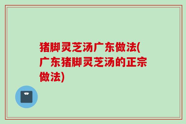 猪脚灵芝汤广东做法(广东猪脚灵芝汤的正宗做法) 猪脚灵芝汤广东做法(广东猪脚灵芝汤的正宗做法)