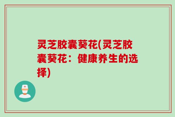 灵芝胶囊葵花(灵芝胶囊葵花:健康养生的选择) 灵芝胶囊葵花(灵芝胶囊葵花:健康养生的选择)