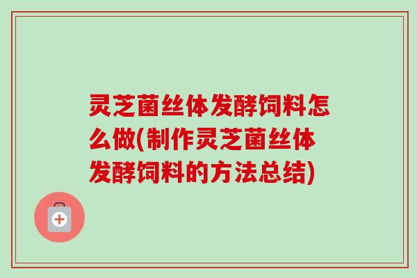 灵芝菌丝体发酵饲料怎么做(制作灵芝菌丝体发酵饲料的方法总结)