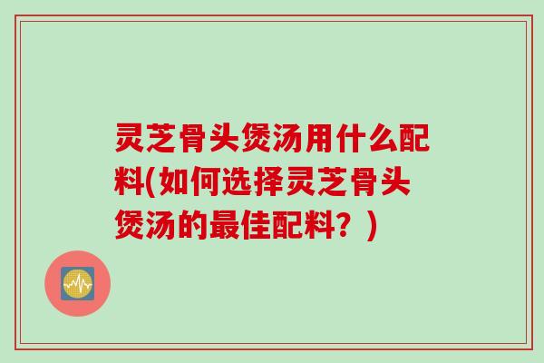 灵芝骨头煲汤用什么配料(如何选择灵芝骨头煲汤的最佳配料？)