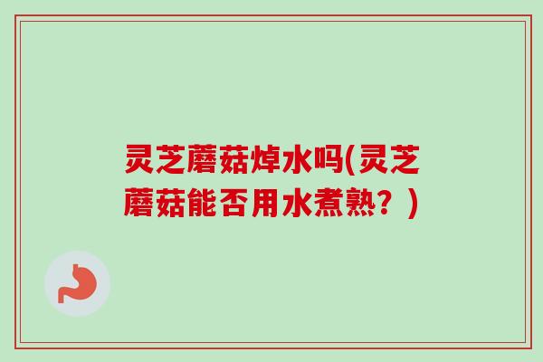 灵芝蘑菇焯水吗(灵芝蘑菇能否用水煮熟？)