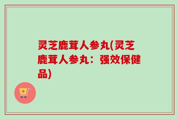 灵芝鹿茸人参丸(灵芝鹿茸人参丸：强效保健品)