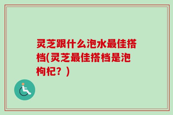 灵芝跟什么泡水佳搭档(灵芝佳搭档是泡枸杞?) 灵芝跟什么泡水佳搭档(灵芝佳搭档是泡枸杞?)