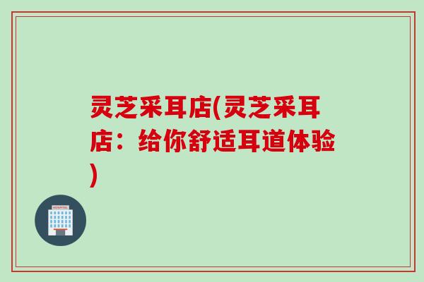 灵芝采耳店(灵芝采耳店：给你舒适耳道体验)