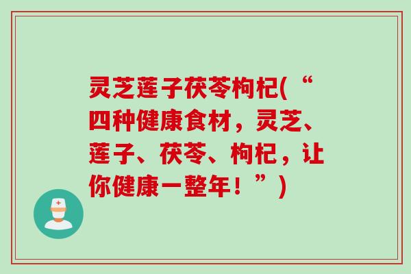 灵芝莲子茯苓枸杞(“四种健康食材，灵芝、莲子、茯苓、枸杞，让你健康一整年！”)