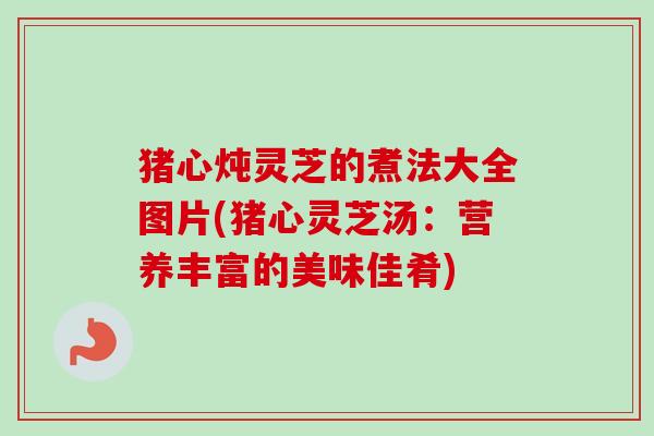 猪心炖灵芝的煮法大全图片(猪心灵芝汤：营养丰富的美味佳肴)