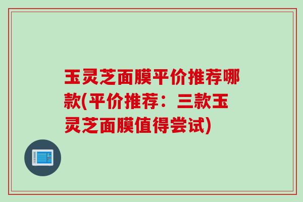 玉灵芝面膜平价推荐哪款(平价推荐：三款玉灵芝面膜值得尝试)