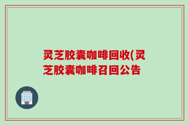 灵芝胶囊咖啡回收(灵芝胶囊咖啡召回公告