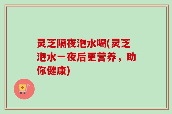 灵芝隔夜泡水喝(灵芝泡水一夜后更营养，助你健康)