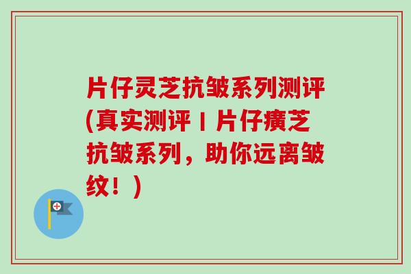 片仔灵芝抗皱系列测评(真实测评丨片仔癀芝抗皱系列，助你远离皱纹！)