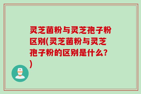 灵芝菌粉与灵芝孢子粉区别(灵芝菌粉与灵芝孢子粉的区别是什么？)