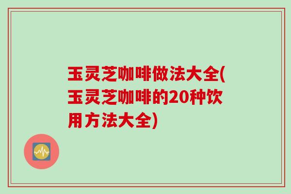 玉灵芝咖啡做法大全(玉灵芝咖啡的20种饮用方法大全)