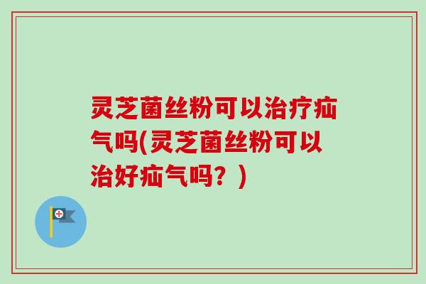 灵芝菌丝粉可以疝气吗(灵芝菌丝粉可以好疝气吗?) 灵芝菌丝粉可以疝气吗(灵芝菌丝粉可以好疝气吗?)