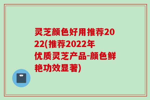 灵芝颜色好用推荐2022(推荐2022年优质灵芝产品-颜色鲜艳功效显著)