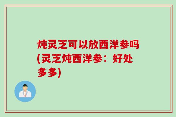 炖灵芝可以放西洋参吗(灵芝炖西洋参：好处多多)