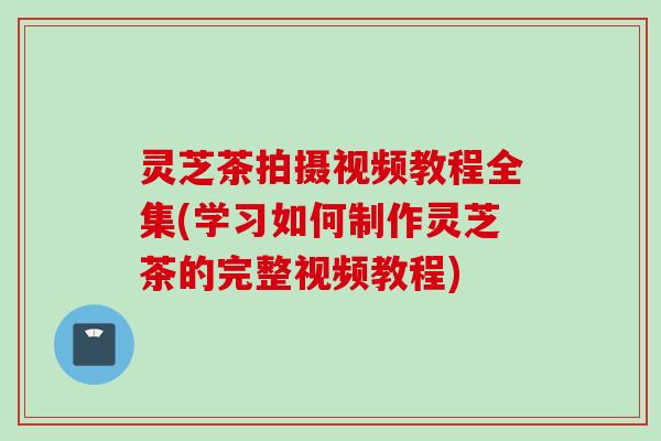 灵芝茶拍摄视频教程全集(学习如何制作灵芝茶的完整视频教程)