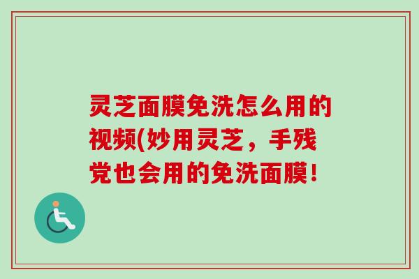 灵芝面膜免洗怎么用的视频(妙用灵芝，手残党也会用的免洗面膜！
