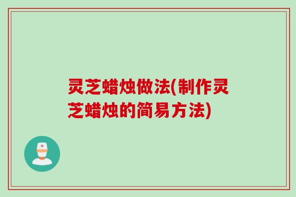 灵芝蜡烛做法(制作灵芝蜡烛的简易方法)