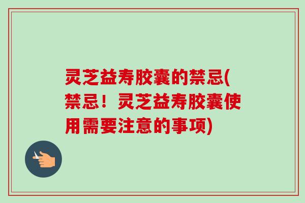 灵芝益寿胶囊的禁忌(禁忌！灵芝益寿胶囊使用需要注意的事项)