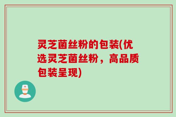 灵芝菌丝粉的包装(优选灵芝菌丝粉，高品质包装呈现)