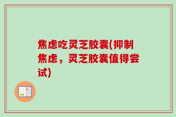 焦虑吃灵芝胶囊(抑制焦虑，灵芝胶囊值得尝试)