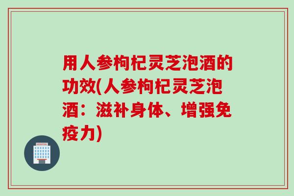 用人参枸杞灵芝泡酒的功效(人参枸杞灵芝泡酒：滋补身体、增强免疫力)