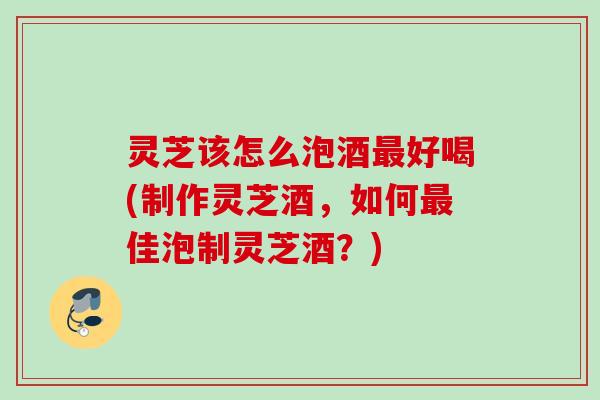 灵芝该怎么泡酒最好喝(制作灵芝酒，如何最佳泡制灵芝酒？)