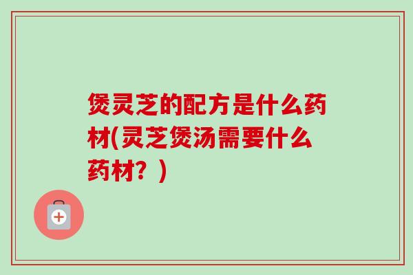 煲灵芝的配方是什么药材(灵芝煲汤需要什么药材？)