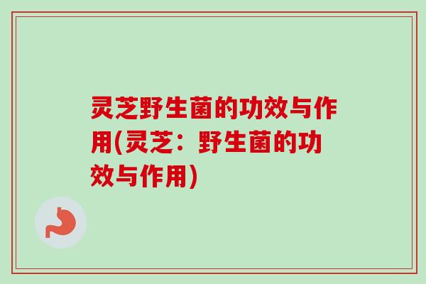 灵芝野生菌的功效与作用(灵芝：野生菌的功效与作用)
