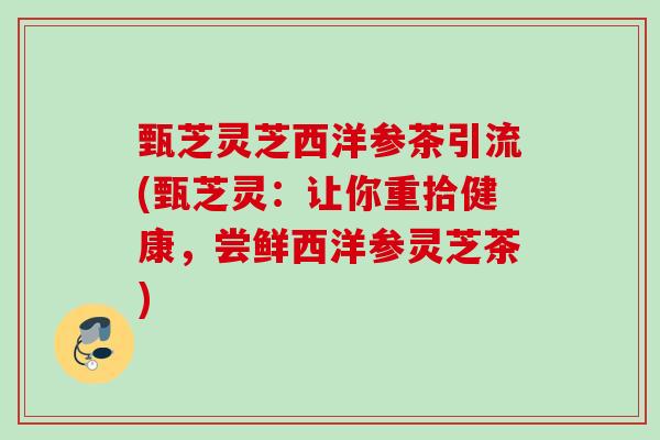 甄芝灵芝西洋参茶引流(甄芝灵：让你重拾健康，尝鲜西洋参灵芝茶)