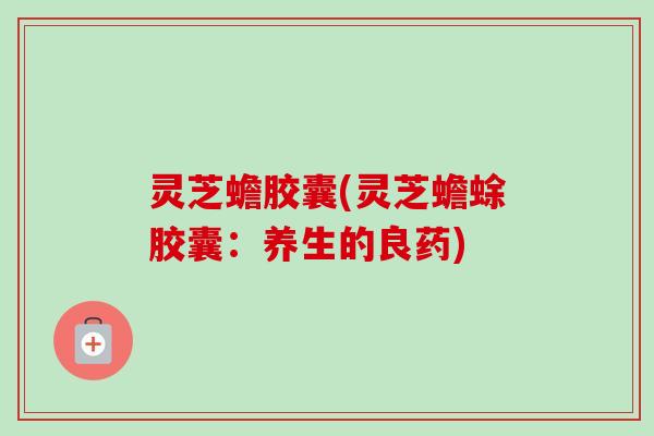 灵芝蟾胶囊(灵芝蟾蜍胶囊：养生的良药)