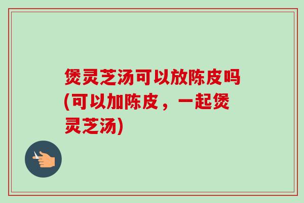 煲灵芝汤可以放陈皮吗(可以加陈皮，一起煲灵芝汤)
