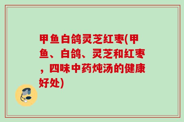 甲鱼白鸽灵芝红枣(甲鱼、白鸽、灵芝和红枣，四味中药炖汤的健康好处)