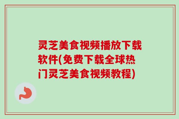 灵芝美食视频播放下载软件(免费下载全球热门灵芝美食视频教程)