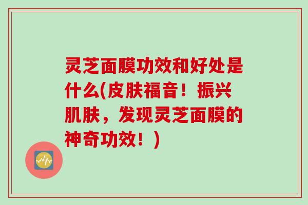 灵芝面膜功效和好处是什么(皮肤福音！振兴肌肤，发现灵芝面膜的神奇功效！)