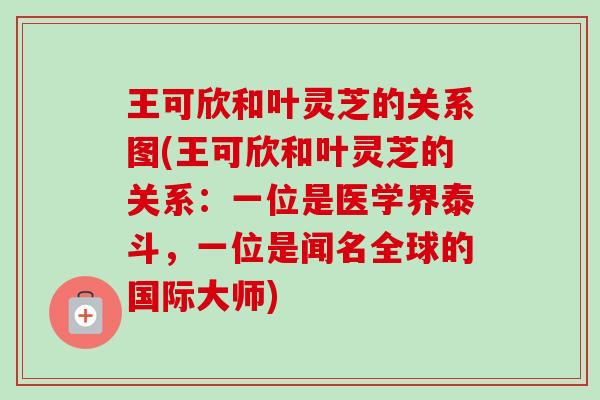 王可欣和叶灵芝的关系图(王可欣和叶灵芝的关系:一位是医学界泰斗,一位是闻名全球的国际大师) 王可欣和叶灵芝的关系图(王可欣和叶灵芝的关系:一位是医学界泰斗,一位是闻名全球的国际大师)