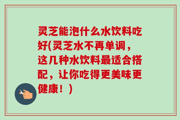 灵芝能泡什么水饮料吃好(灵芝水不再单调，这几种水饮料适合搭配，让你吃得更美味更健康！)