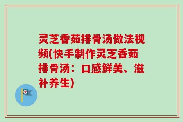 灵芝香茹排骨汤做法视频(快手制作灵芝香茹排骨汤：口感鲜美、滋补养生)
