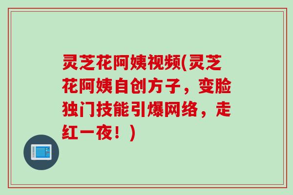 灵芝花阿姨视频(灵芝花阿姨自创方子,变脸独门技能引爆网络,走红一夜!) 灵芝花阿姨视频(灵芝花阿姨自创方子,变脸独门技能引爆网络,走红一夜!)