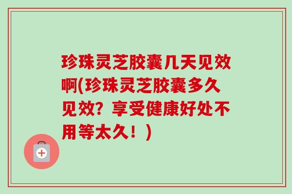 珍珠灵芝胶囊几天见效啊(珍珠灵芝胶囊多久见效？享受健康好处不用等太久！)
