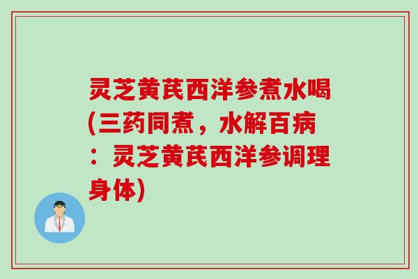 灵芝黄芪西洋参煮水喝(三药同煮，水解百病：灵芝黄芪西洋参调理身体)