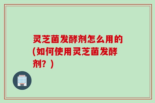 灵芝菌发酵剂怎么用的(如何使用灵芝菌发酵剂?) 灵芝菌发酵剂怎么用的(如何使用灵芝菌发酵剂?)