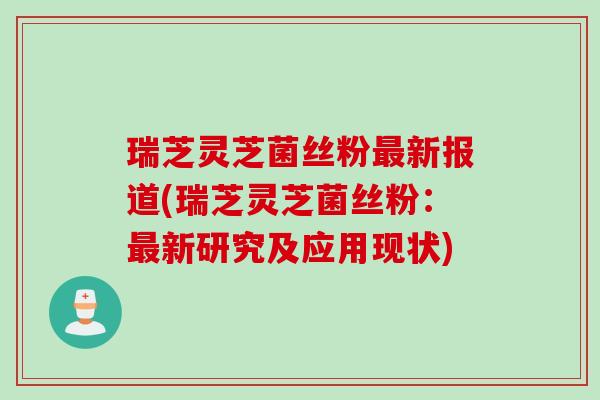 瑞芝灵芝菌丝粉最新报道(瑞芝灵芝菌丝粉：最新研究及应用现状)