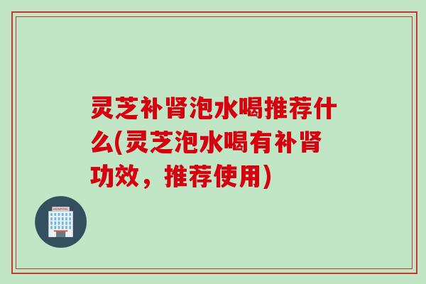 灵芝补泡水喝推荐什么(灵芝泡水喝有补功效,推荐使用) 灵芝补泡水喝推荐什么(灵芝泡水喝有补功效,推荐使用)