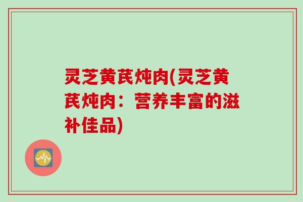 灵芝黄芪炖肉(灵芝黄芪炖肉：营养丰富的滋补佳品)