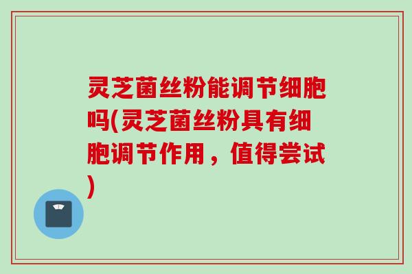 灵芝菌丝粉能调节细胞吗(灵芝菌丝粉具有细胞调节作用，值得尝试)