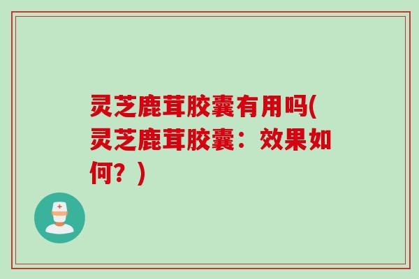 灵芝鹿茸胶囊有用吗(灵芝鹿茸胶囊：效果如何？)