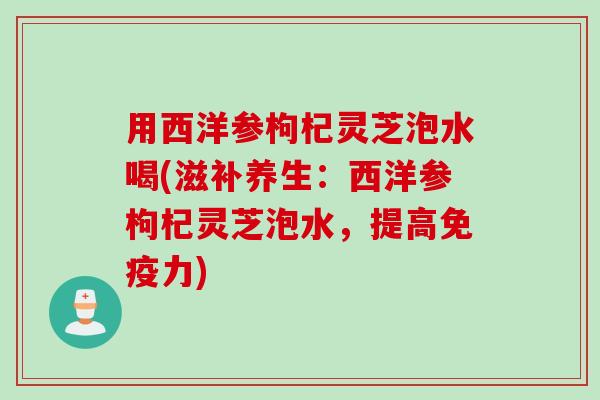 用西洋参枸杞灵芝泡水喝(滋补养生：西洋参枸杞灵芝泡水，提高免疫力)
