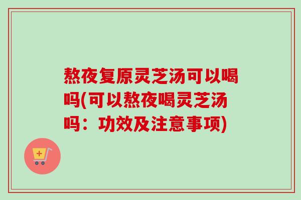 熬夜复原灵芝汤可以喝吗(可以熬夜喝灵芝汤吗：功效及注意事项)